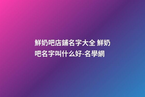 鮮奶吧店鋪名字大全 鮮奶吧名字叫什么好-名學網-第1張-店鋪起名-玄機派